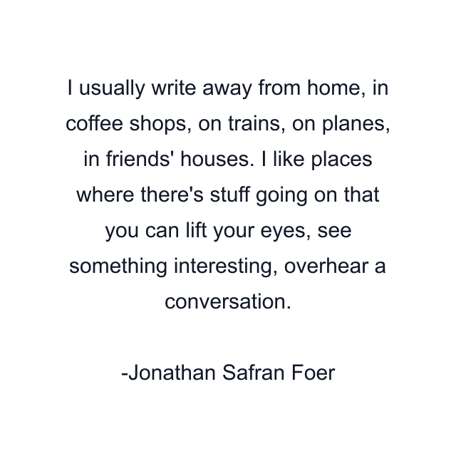 I usually write away from home, in coffee shops, on trains, on planes, in friends' houses. I like places where there's stuff going on that you can lift your eyes, see something interesting, overhear a conversation.