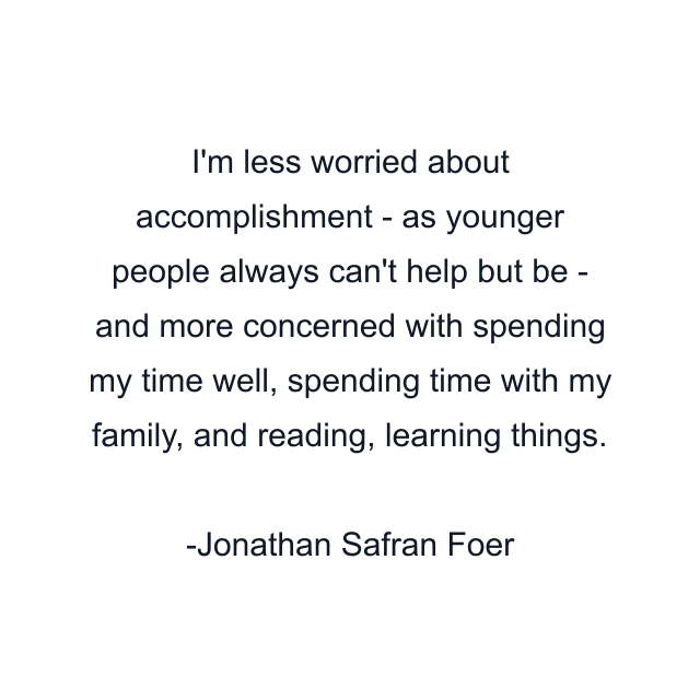 I'm less worried about accomplishment - as younger people always can't help but be - and more concerned with spending my time well, spending time with my family, and reading, learning things.