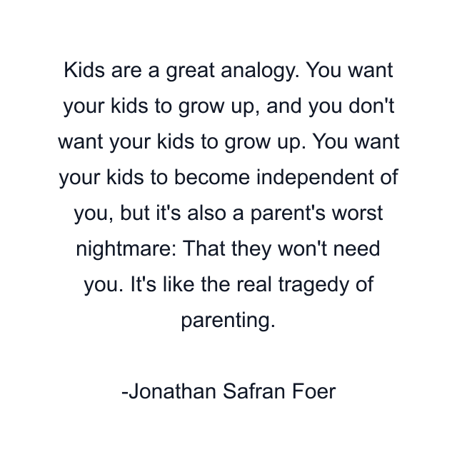 Kids are a great analogy. You want your kids to grow up, and you don't want your kids to grow up. You want your kids to become independent of you, but it's also a parent's worst nightmare: That they won't need you. It's like the real tragedy of parenting.