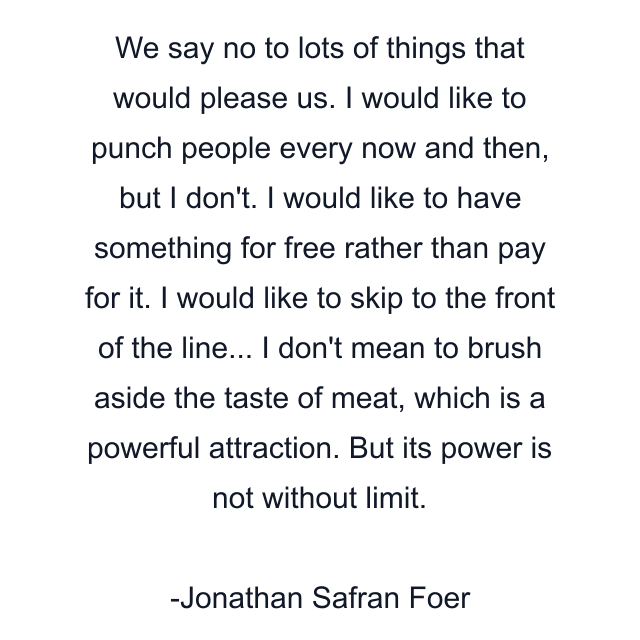 We say no to lots of things that would please us. I would like to punch people every now and then, but I don't. I would like to have something for free rather than pay for it. I would like to skip to the front of the line... I don't mean to brush aside the taste of meat, which is a powerful attraction. But its power is not without limit.