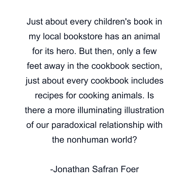 Just about every children's book in my local bookstore has an animal for its hero. But then, only a few feet away in the cookbook section, just about every cookbook includes recipes for cooking animals. Is there a more illuminating illustration of our paradoxical relationship with the nonhuman world?