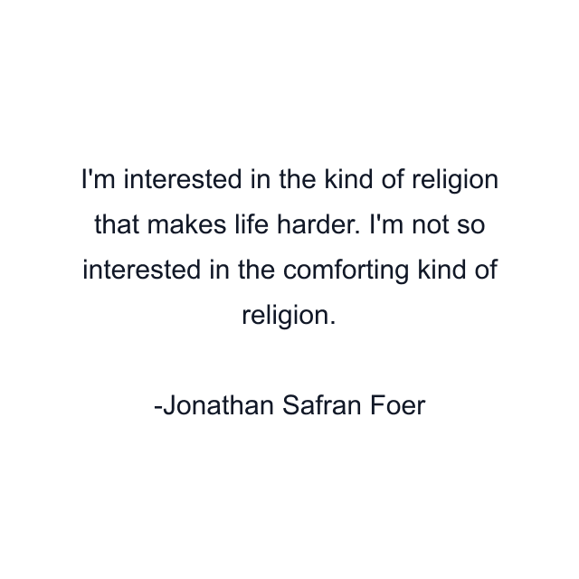 I'm interested in the kind of religion that makes life harder. I'm not so interested in the comforting kind of religion.