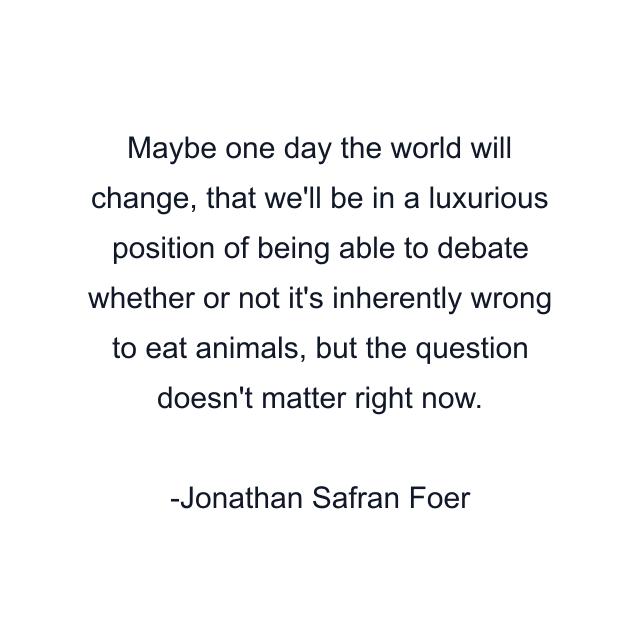 Maybe one day the world will change, that we'll be in a luxurious position of being able to debate whether or not it's inherently wrong to eat animals, but the question doesn't matter right now.