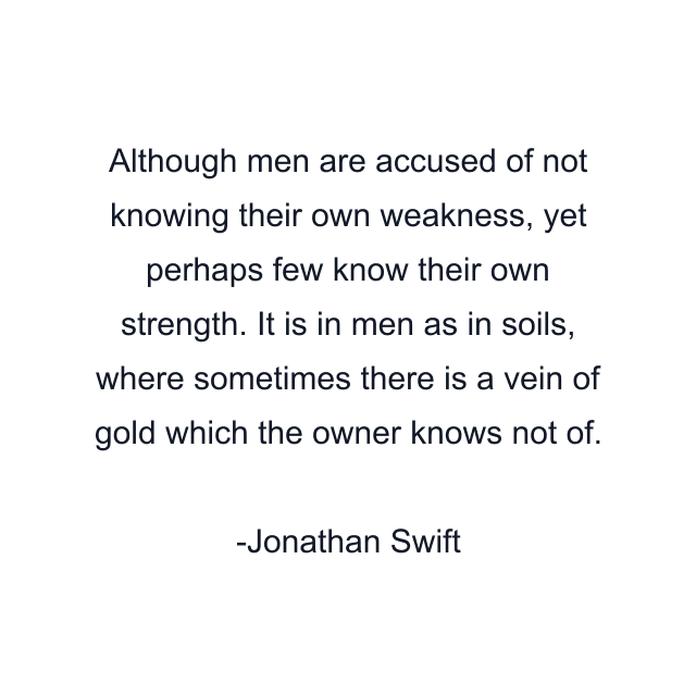 Although men are accused of not knowing their own weakness, yet perhaps few know their own strength. It is in men as in soils, where sometimes there is a vein of gold which the owner knows not of.