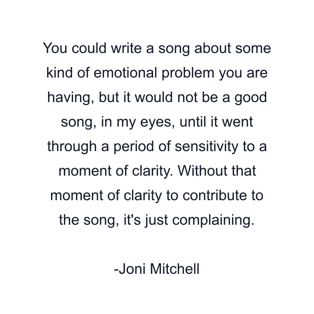 You could write a song about some kind of emotional problem you are having, but it would not be a good song, in my eyes, until it went through a period of sensitivity to a moment of clarity. Without that moment of clarity to contribute to the song, it's just complaining.