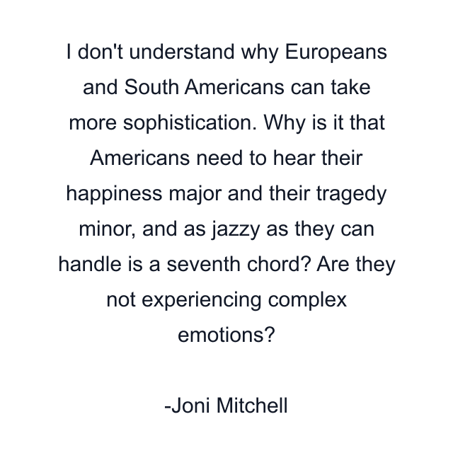 I don't understand why Europeans and South Americans can take more sophistication. Why is it that Americans need to hear their happiness major and their tragedy minor, and as jazzy as they can handle is a seventh chord? Are they not experiencing complex emotions?