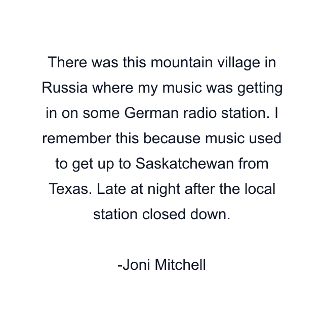 There was this mountain village in Russia where my music was getting in on some German radio station. I remember this because music used to get up to Saskatchewan from Texas. Late at night after the local station closed down.