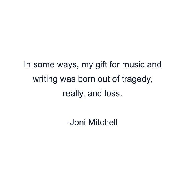 In some ways, my gift for music and writing was born out of tragedy, really, and loss.