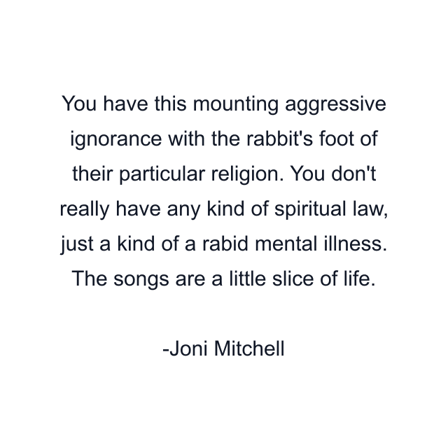 You have this mounting aggressive ignorance with the rabbit's foot of their particular religion. You don't really have any kind of spiritual law, just a kind of a rabid mental illness. The songs are a little slice of life.