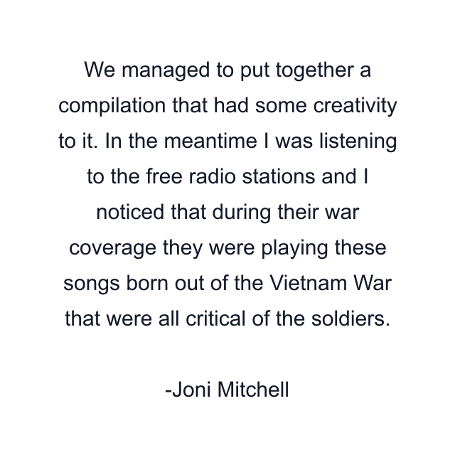 We managed to put together a compilation that had some creativity to it. In the meantime I was listening to the free radio stations and I noticed that during their war coverage they were playing these songs born out of the Vietnam War that were all critical of the soldiers.