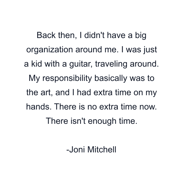 Back then, I didn't have a big organization around me. I was just a kid with a guitar, traveling around. My responsibility basically was to the art, and I had extra time on my hands. There is no extra time now. There isn't enough time.