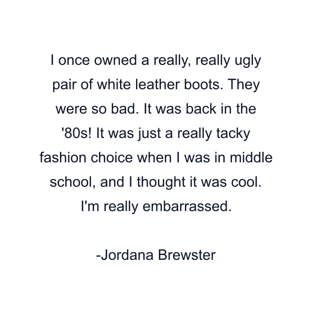 I once owned a really, really ugly pair of white leather boots. They were so bad. It was back in the '80s! It was just a really tacky fashion choice when I was in middle school, and I thought it was cool. I'm really embarrassed.