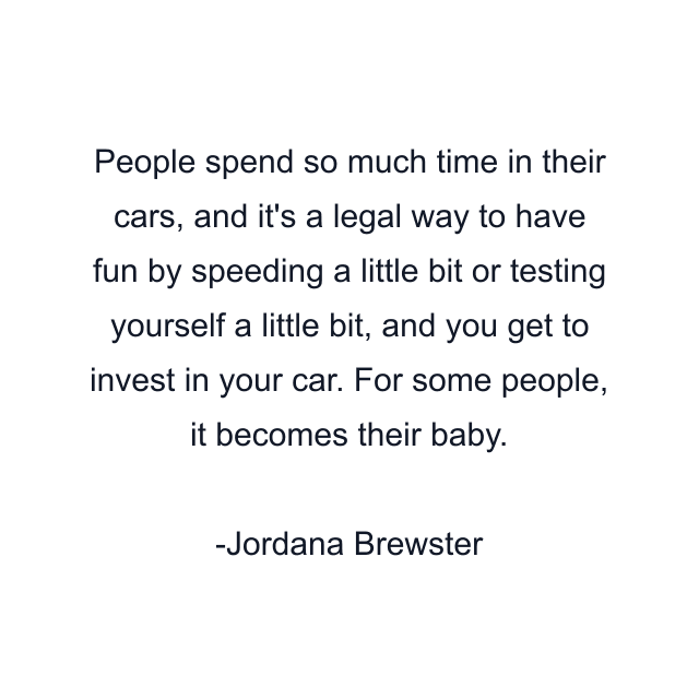 People spend so much time in their cars, and it's a legal way to have fun by speeding a little bit or testing yourself a little bit, and you get to invest in your car. For some people, it becomes their baby.