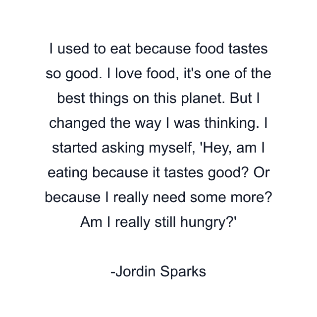 I used to eat because food tastes so good. I love food, it's one of the best things on this planet. But I changed the way I was thinking. I started asking myself, 'Hey, am I eating because it tastes good? Or because I really need some more? Am I really still hungry?'