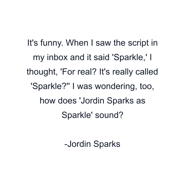 It's funny. When I saw the script in my inbox and it said 'Sparkle,' I thought, 'For real? It's really called 'Sparkle?'' I was wondering, too, how does 'Jordin Sparks as Sparkle' sound?