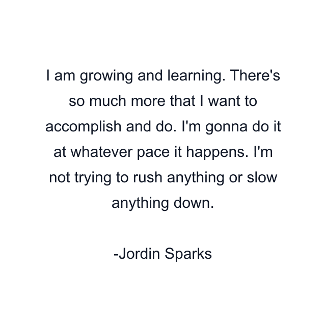 I am growing and learning. There's so much more that I want to accomplish and do. I'm gonna do it at whatever pace it happens. I'm not trying to rush anything or slow anything down.