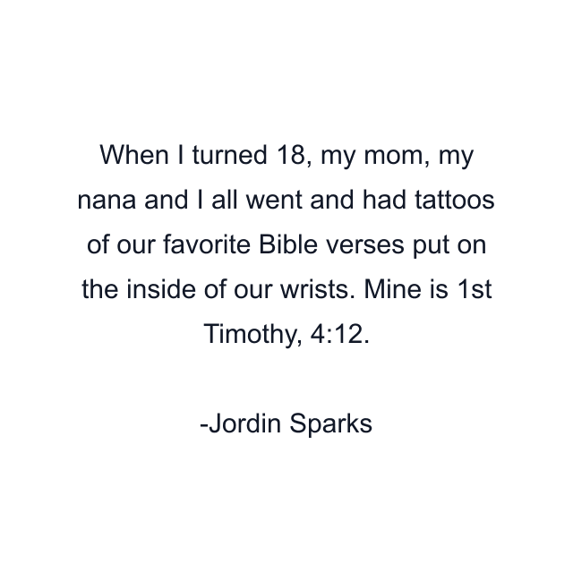 When I turned 18, my mom, my nana and I all went and had tattoos of our favorite Bible verses put on the inside of our wrists. Mine is 1st Timothy, 4:12.