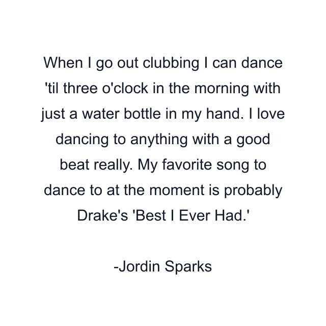 When I go out clubbing I can dance 'til three o'clock in the morning with just a water bottle in my hand. I love dancing to anything with a good beat really. My favorite song to dance to at the moment is probably Drake's 'Best I Ever Had.'