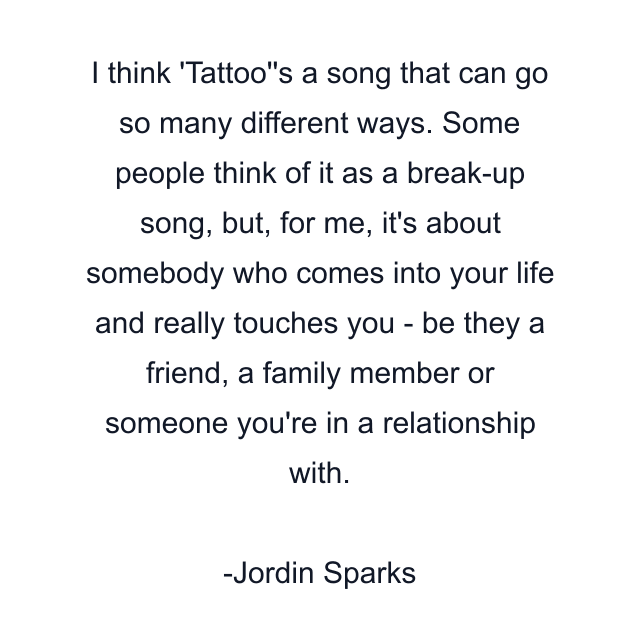 I think 'Tattoo''s a song that can go so many different ways. Some people think of it as a break-up song, but, for me, it's about somebody who comes into your life and really touches you - be they a friend, a family member or someone you're in a relationship with.