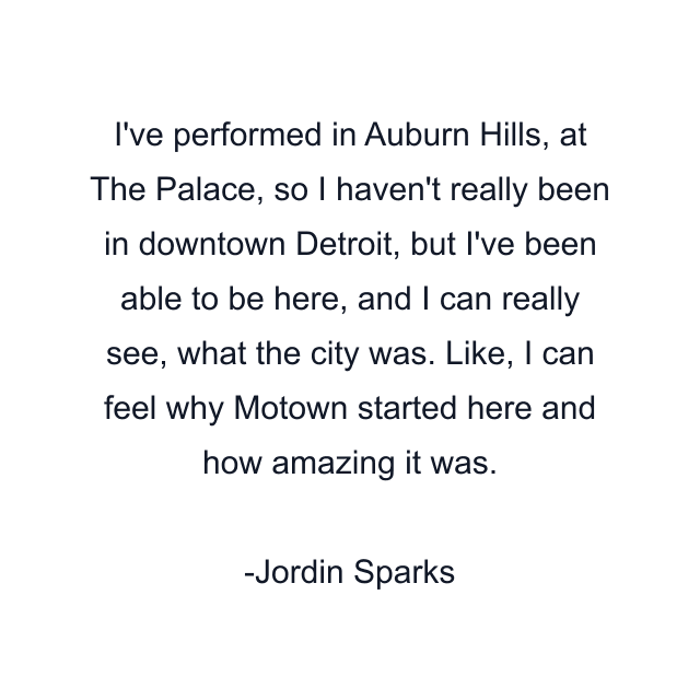 I've performed in Auburn Hills, at The Palace, so I haven't really been in downtown Detroit, but I've been able to be here, and I can really see, what the city was. Like, I can feel why Motown started here and how amazing it was.