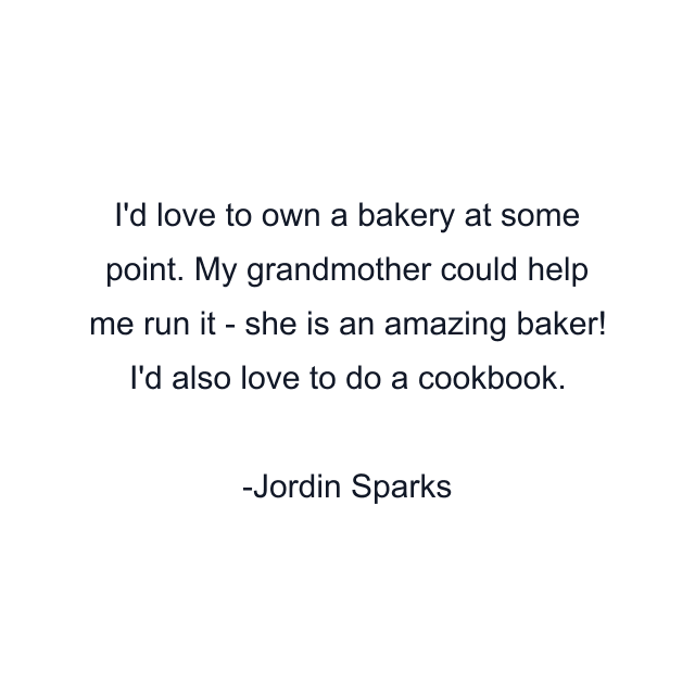 I'd love to own a bakery at some point. My grandmother could help me run it - she is an amazing baker! I'd also love to do a cookbook.