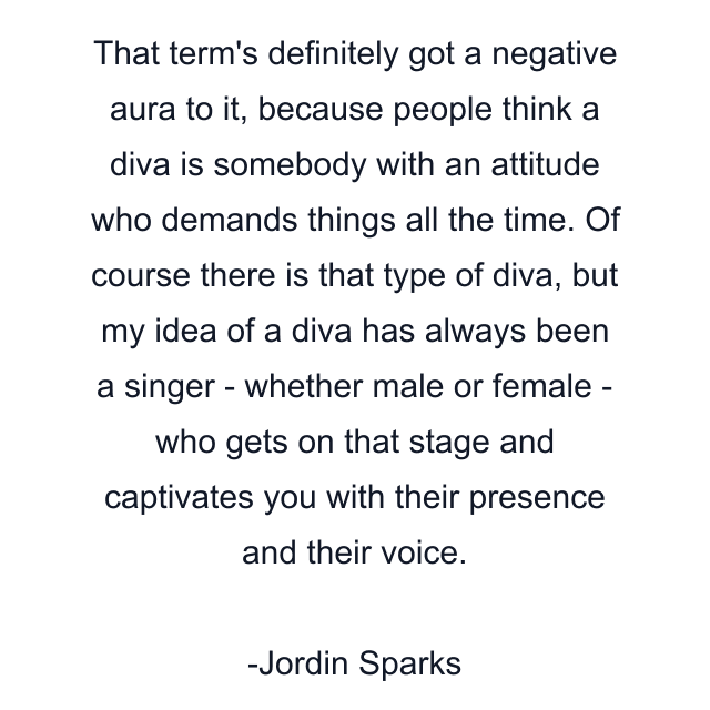 That term's definitely got a negative aura to it, because people think a diva is somebody with an attitude who demands things all the time. Of course there is that type of diva, but my idea of a diva has always been a singer - whether male or female - who gets on that stage and captivates you with their presence and their voice.