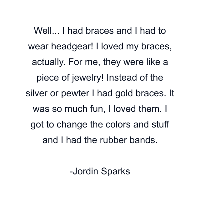 Well... I had braces and I had to wear headgear! I loved my braces, actually. For me, they were like a piece of jewelry! Instead of the silver or pewter I had gold braces. It was so much fun, I loved them. I got to change the colors and stuff and I had the rubber bands.