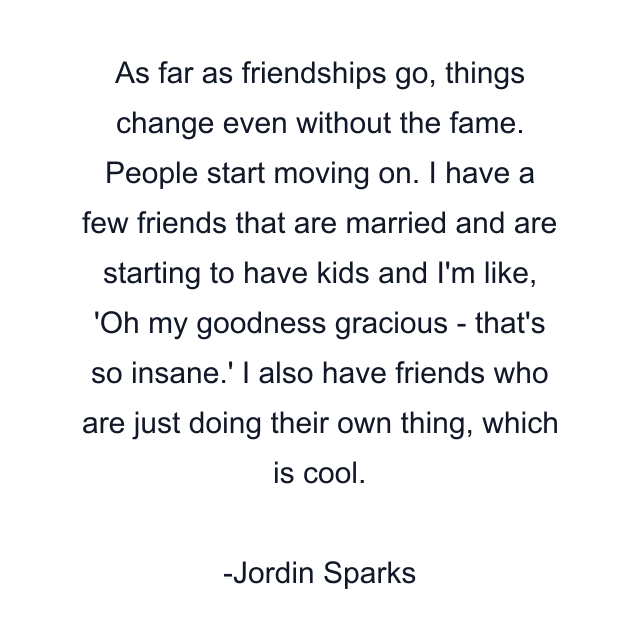 As far as friendships go, things change even without the fame. People start moving on. I have a few friends that are married and are starting to have kids and I'm like, 'Oh my goodness gracious - that's so insane.' I also have friends who are just doing their own thing, which is cool.