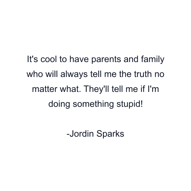 It's cool to have parents and family who will always tell me the truth no matter what. They'll tell me if I'm doing something stupid!