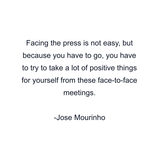 Facing the press is not easy, but because you have to go, you have to try to take a lot of positive things for yourself from these face-to-face meetings.