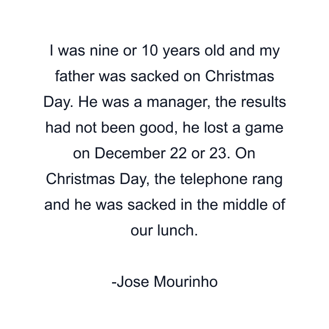 I was nine or 10 years old and my father was sacked on Christmas Day. He was a manager, the results had not been good, he lost a game on December 22 or 23. On Christmas Day, the telephone rang and he was sacked in the middle of our lunch.