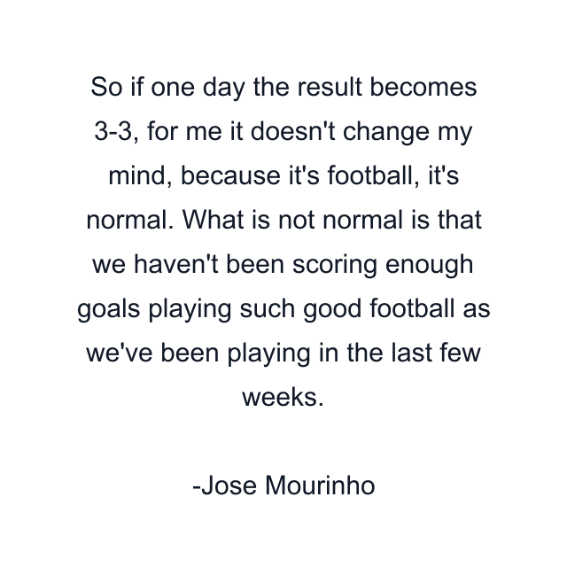 So if one day the result becomes 3-3, for me it doesn't change my mind, because it's football, it's normal. What is not normal is that we haven't been scoring enough goals playing such good football as we've been playing in the last few weeks.