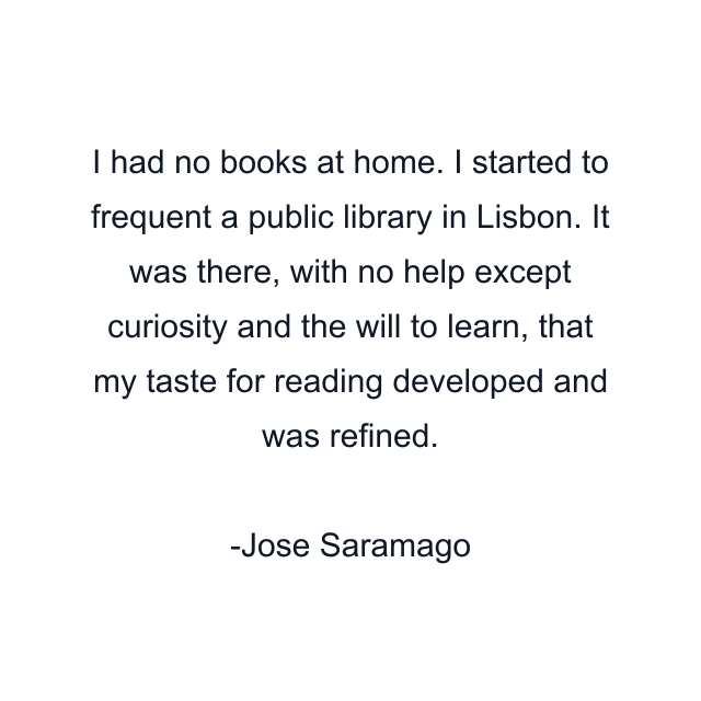 I had no books at home. I started to frequent a public library in Lisbon. It was there, with no help except curiosity and the will to learn, that my taste for reading developed and was refined.