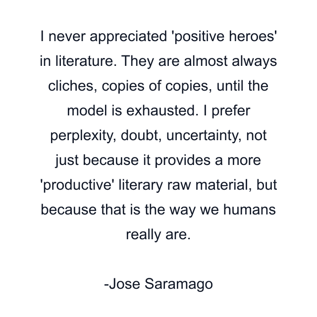 I never appreciated 'positive heroes' in literature. They are almost always cliches, copies of copies, until the model is exhausted. I prefer perplexity, doubt, uncertainty, not just because it provides a more 'productive' literary raw material, but because that is the way we humans really are.