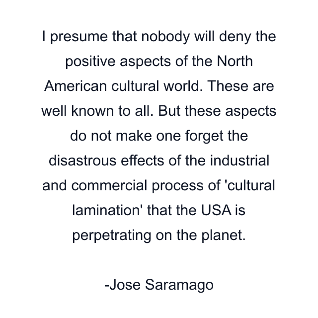 I presume that nobody will deny the positive aspects of the North American cultural world. These are well known to all. But these aspects do not make one forget the disastrous effects of the industrial and commercial process of 'cultural lamination' that the USA is perpetrating on the planet.