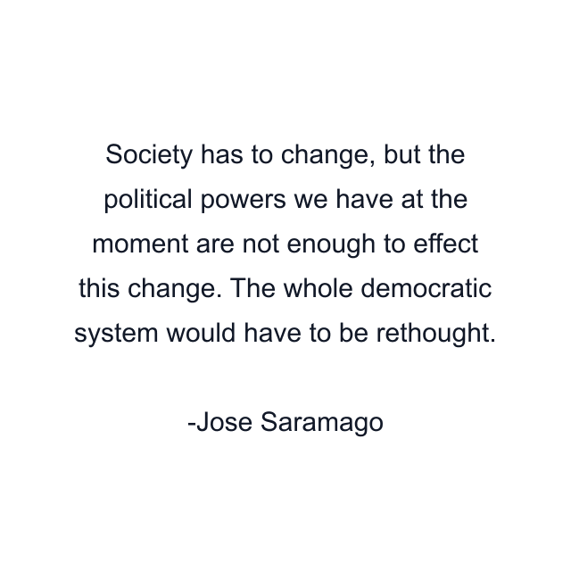 Society has to change, but the political powers we have at the moment are not enough to effect this change. The whole democratic system would have to be rethought.