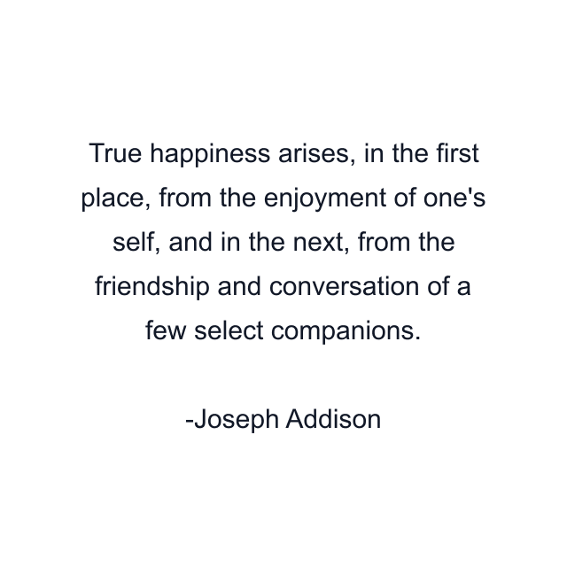 True happiness arises, in the first place, from the enjoyment of one's self, and in the next, from the friendship and conversation of a few select companions.