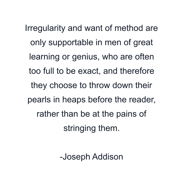 Irregularity and want of method are only supportable in men of great learning or genius, who are often too full to be exact, and therefore they choose to throw down their pearls in heaps before the reader, rather than be at the pains of stringing them.