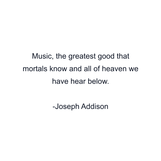 Music, the greatest good that mortals know and all of heaven we have hear below.