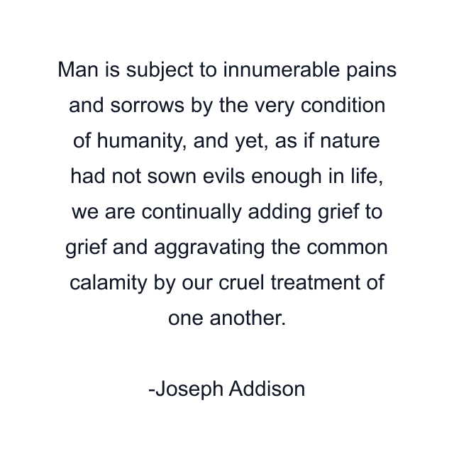 Man is subject to innumerable pains and sorrows by the very condition of humanity, and yet, as if nature had not sown evils enough in life, we are continually adding grief to grief and aggravating the common calamity by our cruel treatment of one another.