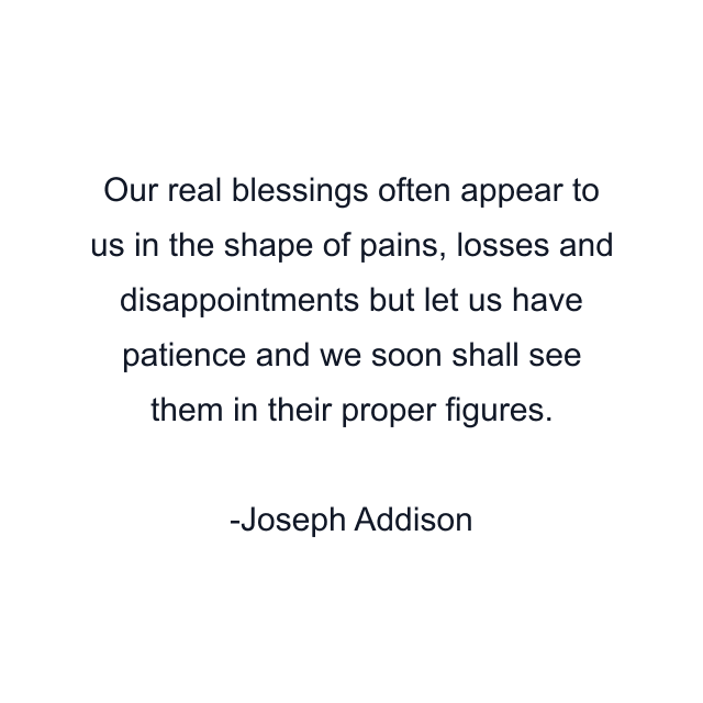 Our real blessings often appear to us in the shape of pains, losses and disappointments but let us have patience and we soon shall see them in their proper figures.