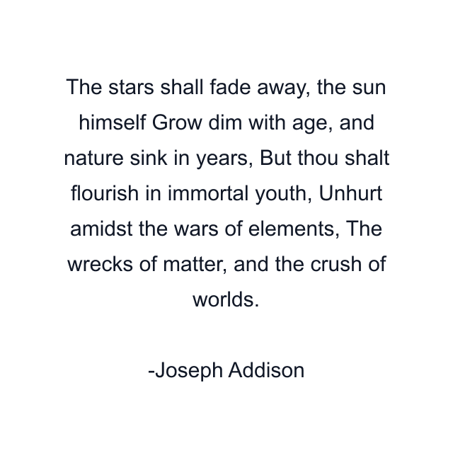 The stars shall fade away, the sun himself Grow dim with age, and nature sink in years, But thou shalt flourish in immortal youth, Unhurt amidst the wars of elements, The wrecks of matter, and the crush of worlds.