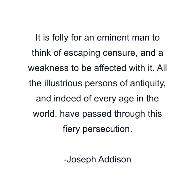 It is folly for an eminent man to think of escaping censure, and a weakness to be affected with it. All the illustrious persons of antiquity, and indeed of every age in the world, have passed through this fiery persecution.