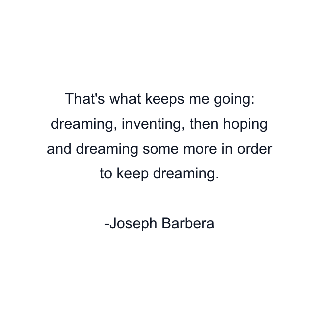 That's what keeps me going: dreaming, inventing, then hoping and dreaming some more in order to keep dreaming.