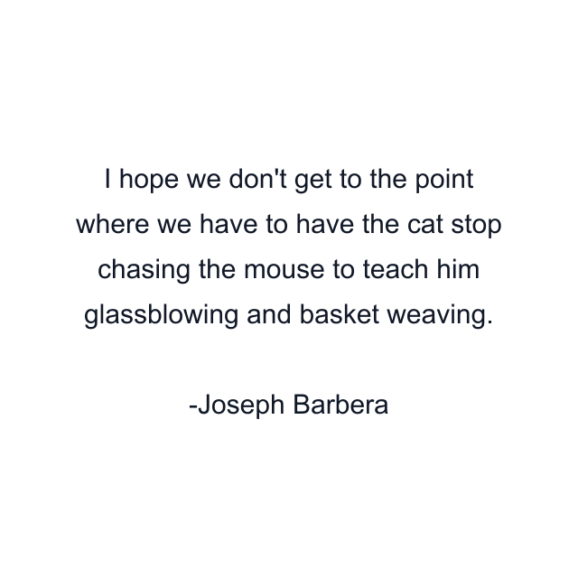 I hope we don't get to the point where we have to have the cat stop chasing the mouse to teach him glassblowing and basket weaving.