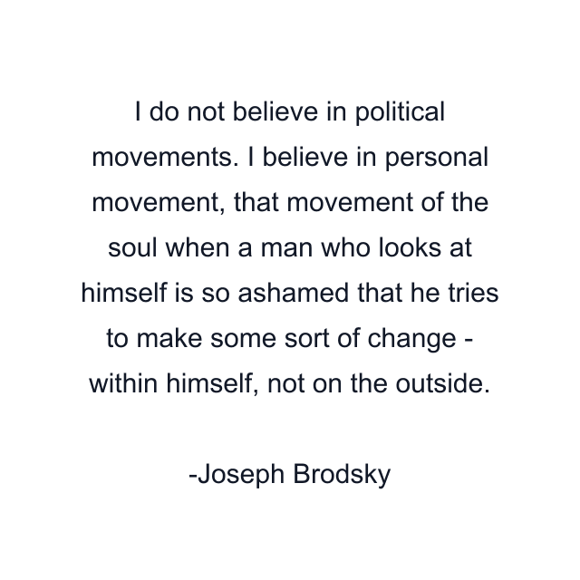 I do not believe in political movements. I believe in personal movement, that movement of the soul when a man who looks at himself is so ashamed that he tries to make some sort of change - within himself, not on the outside.