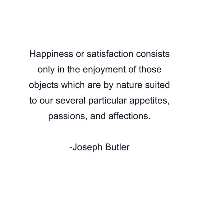 Happiness or satisfaction consists only in the enjoyment of those objects which are by nature suited to our several particular appetites, passions, and affections.