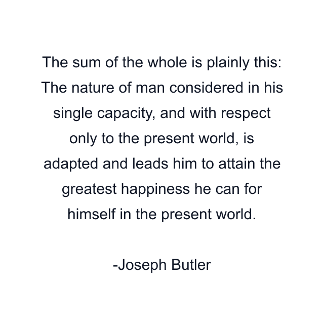 The sum of the whole is plainly this: The nature of man considered in his single capacity, and with respect only to the present world, is adapted and leads him to attain the greatest happiness he can for himself in the present world.