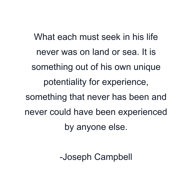 What each must seek in his life never was on land or sea. It is something out of his own unique potentiality for experience, something that never has been and never could have been experienced by anyone else.