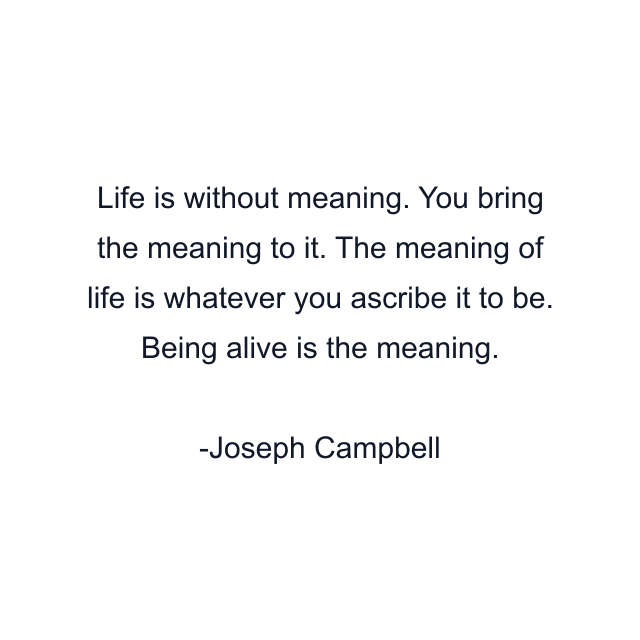 Life is without meaning. You bring the meaning to it. The meaning of life is whatever you ascribe it to be. Being alive is the meaning.